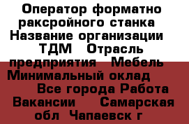 Оператор форматно-раксройного станка › Название организации ­ ТДМ › Отрасль предприятия ­ Мебель › Минимальный оклад ­ 40 000 - Все города Работа » Вакансии   . Самарская обл.,Чапаевск г.